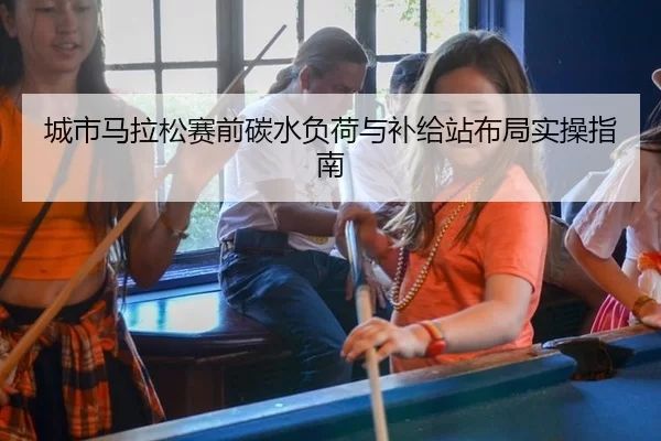城市马拉松赛前碳水负荷与补给站布局实操指南