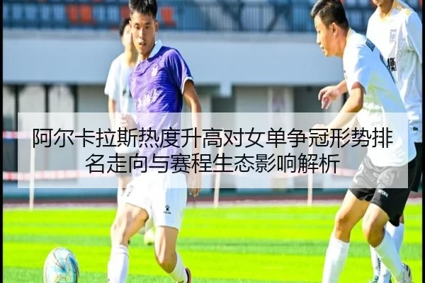 阿尔卡拉斯热度升高对女单争冠形势排名走向与赛程生态影响解析